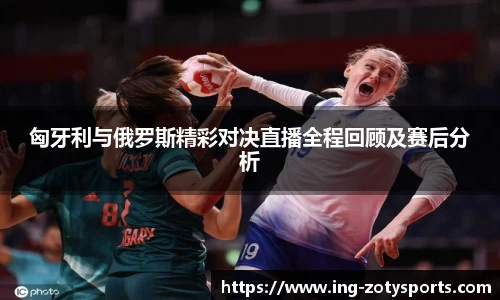匈牙利与俄罗斯精彩对决直播全程回顾及赛后分析